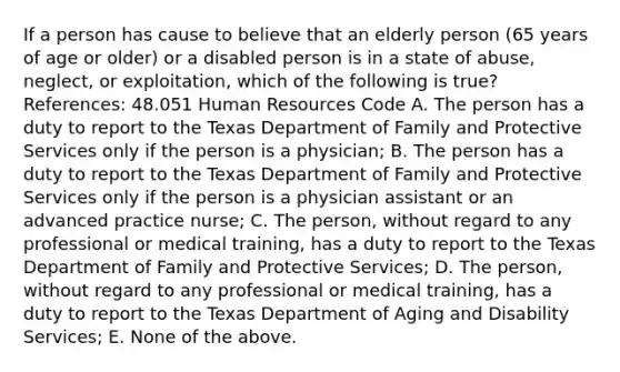 If a person has cause to believe that an elderly person (65 years of age or older) or a disabled person is in a state of abuse, neglect, or exploitation, which of the following is true? References: 48.051 Human Resources Code A. The person has a duty to report to the Texas Department of Family and Protective Services only if the person is a physician; B. The person has a duty to report to the Texas Department of Family and Protective Services only if the person is a physician assistant or an advanced practice nurse; C. The person, without regard to any professional or medical training, has a duty to report to the Texas Department of Family and Protective Services; D. The person, without regard to any professional or medical training, has a duty to report to the Texas Department of Aging and Disability Services; E. None of the above.