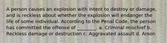 A person causes an explosion with intent to destroy or damage, and is reckless about whether the explosion will endanger the life of some individual. According to the Penal Code, the person has committed the offense of ________. a. Criminal mischief b. Reckless damage or destruction c. Aggravated assault d. Arson