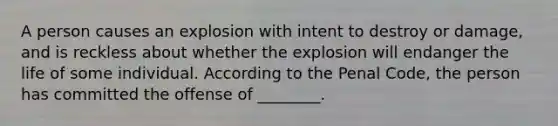 A person causes an explosion with intent to destroy or damage, and is reckless about whether the explosion will endanger the life of some individual. According to the Penal Code, the person has committed the offense of ________.