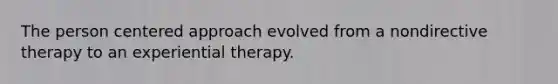 The person centered approach evolved from a nondirective therapy to an experiential therapy.