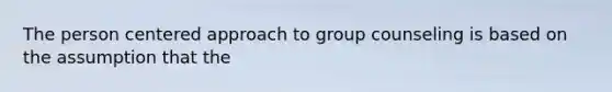 The person centered approach to group counseling is based on the assumption that the