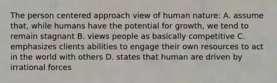 The person centered approach view of human nature: A. assume that, while humans have the potential for growth, we tend to remain stagnant B. views people as basically competitive C. emphasizes clients abilities to engage their own resources to act in the world with others D. states that human are driven by irrational forces