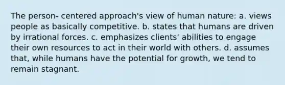 The person- centered approach's view of human nature: a. views people as basically competitive. b. states that humans are driven by irrational forces. c. emphasizes clients' abilities to engage their own resources to act in their world with others. d. assumes that, while humans have the potential for growth, we tend to remain stagnant.