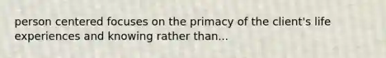 person centered focuses on the primacy of the client's life experiences and knowing rather than...