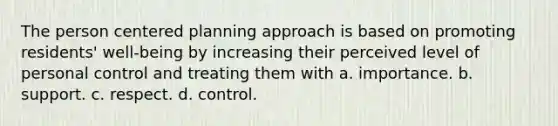 The person centered planning approach is based on promoting residents' well-being by increasing their perceived level of personal control and treating them with a. importance. b. support. c. respect. d. control.