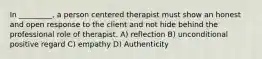 In _________, a person centered therapist must show an honest and open response to the client and not hide behind the professional role of therapist. A) reflection B) unconditional positive regard C) empathy D) Authenticity