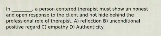 In _________, a person centered therapist must show an honest and open response to the client and not hide behind the professional role of therapist. A) reflection B) unconditional positive regard C) empathy D) Authenticity