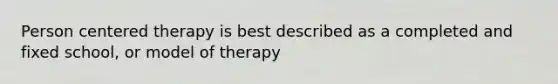 Person centered therapy is best described as a completed and fixed school, or model of therapy