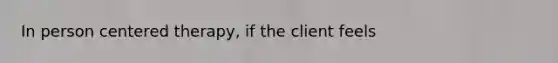 In person centered therapy, if the client feels