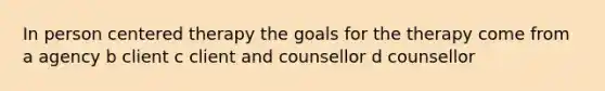 In person centered therapy the goals for the therapy come from a agency b client c client and counsellor d counsellor