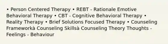 • Person Centered Therapy • REBT - Rationale Emotive Behavioral Therapy • CBT - Cognitive Behavioral Therapy • Reality Therapy • Brief Solutions Focused Therapy • Counseling Frameworkà Counseling Skillsà Counseling Theory Thoughts - Feelings - Behaviour