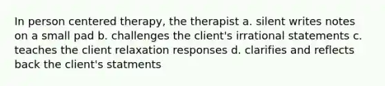 In person centered therapy, the therapist a. silent writes notes on a small pad b. challenges the client's irrational statements c. teaches the client relaxation responses d. clarifies and reflects back the client's statments