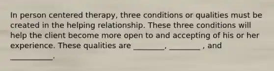 In person centered therapy, three conditions or qualities must be created in the helping relationship. These three conditions will help the client become more open to and accepting of his or her experience. These qualities are ________, ________ , and ___________.