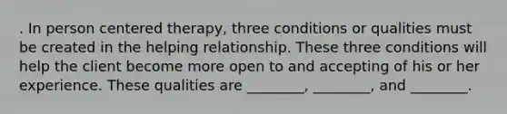 . In person centered therapy, three conditions or qualities must be created in the helping relationship. These three conditions will help the client become more open to and accepting of his or her experience. These qualities are ________, ________, and ________.