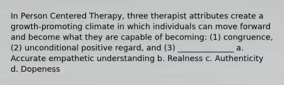 In Person Centered Therapy, three therapist attributes create a growth-promoting climate in which individuals can move forward and become what they are capable of becoming: (1) congruence, (2) unconditional positive regard, and (3) ______________ a. Accurate empathetic understanding b. Realness c. Authenticity d. Dopeness