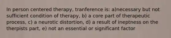 In person centered therapy, tranference is: a)necessary but not sufficient condition of therapy, b) a core part of therapeutic process, c) a neurotic distortion, d) a result of ineptness on the therpists part, e) not an essential or significant factor