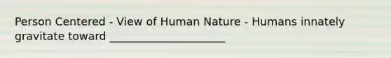 Person Centered - View of Human Nature - Humans innately gravitate toward _____________________