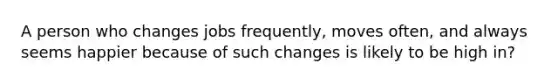 A person who changes jobs frequently, moves often, and always seems happier because of such changes is likely to be high in?