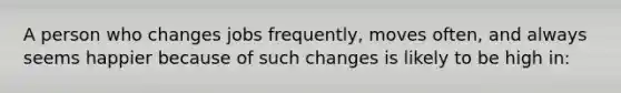 A person who changes jobs frequently, moves often, and always seems happier because of such changes is likely to be high in: