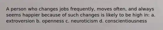 A person who changes jobs frequently, moves often, and always seems happier because of such changes is likely to be high in: a. extroversion b. openness c. neuroticism d. conscientiousness