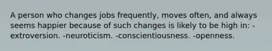 A person who changes jobs frequently, moves often, and always seems happier because of such changes is likely to be high in: -extroversion. -neuroticism. -conscientiousness. -openness.