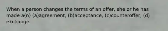 When a person changes the terms of an offer, she or he has made a(n) (a)agreement, (b)acceptance, (c)counteroffer, (d) exchange.