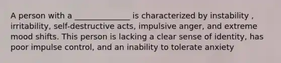 A person with a ______________ is characterized by instability , irritability, self-destructive acts, impulsive anger, and extreme mood shifts. This person is lacking a clear sense of identity, has poor impulse control, and an inability to tolerate anxiety