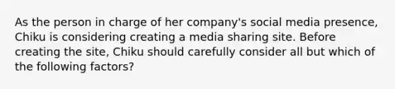 As the person in charge of her company's social media presence, Chiku is considering creating a media sharing site. Before creating the site, Chiku should carefully consider all but which of the following factors?