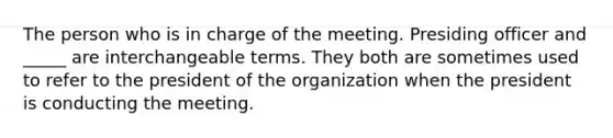 The person who is in charge of the meeting. Presiding officer and _____ are interchangeable terms. They both are sometimes used to refer to the president of the organization when the president is conducting the meeting.