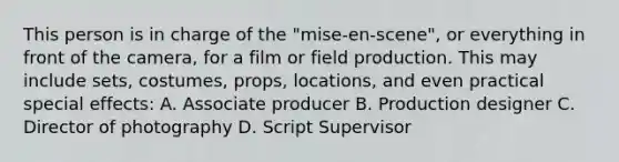 This person is in charge of the "mise-en-scene", or everything in front of the camera, for a film or field production. This may include sets, costumes, props, locations, and even practical special effects: A. Associate producer B. Production designer C. Director of photography D. Script Supervisor