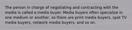 The person in charge of negotiating and contracting with the media is called a media buyer. Media buyers often specialize in one medium or another, so there are print media buyers, spot TV media buyers, network media buyers, and so on.