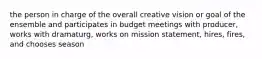 the person in charge of the overall creative vision or goal of the ensemble and participates in budget meetings with producer, works with dramaturg, works on mission statement, hires, fires, and chooses season