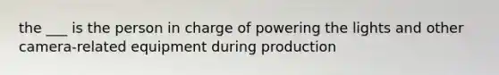 the ___ is the person in charge of powering the lights and other camera-related equipment during production