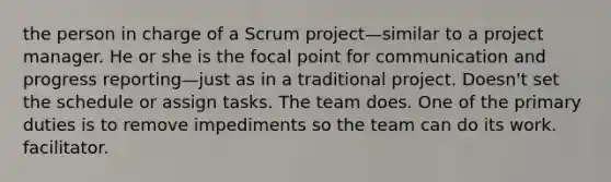 the person in charge of a Scrum project—similar to a project manager. He or she is the focal point for communication and progress reporting—just as in a traditional project. Doesn't set the schedule or assign tasks. The team does. One of the primary duties is to remove impediments so the team can do its work. facilitator.