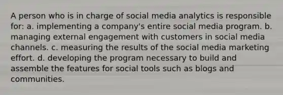 A person who is in charge of social media analytics is responsible for: a. implementing a company's entire social media program. b. managing external engagement with customers in social media channels. c. measuring the results of the social media marketing effort. d. developing the program necessary to build and assemble the features for social tools such as blogs and communities.