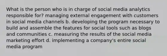 What is the person who is in charge of social media analytics responsible for? managing external engagement with customers in social media channels b. developing the program necessary to build and assemble the features for social tools such as blogs and communities c. measuring the results of the social media marketing effort d. implementing a company's entire social media program