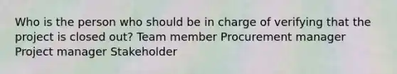 Who is the person who should be in charge of verifying that the project is closed out? Team member Procurement manager Project manager Stakeholder