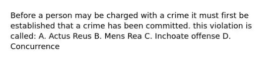 Before a person may be charged with a crime it must first be established that a crime has been committed. this violation is called: A. Actus Reus B. Mens Rea C. Inchoate offense D. Concurrence