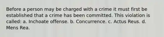 Before a person may be charged with a crime it must first be established that a crime has been committed. This violation is called: a. Inchoate offense. b. Concurrence. c. Actus Reus. d. Mens Rea.