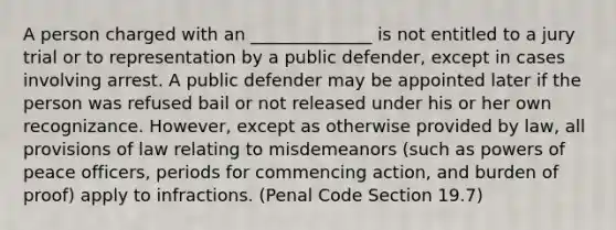 A person charged with an ______________ is not entitled to a jury trial or to representation by a public defender, except in cases involving arrest. A public defender may be appointed later if the person was refused bail or not released under his or her own recognizance. However, except as otherwise provided by law, all provisions of law relating to misdemeanors (such as powers of peace officers, periods for commencing action, and burden of proof) apply to infractions. (Penal Code Section 19.7)