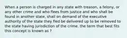 When a person is charged in any state with treason, a felony, or any other crime and who flees from justice and who shall be found in another state, shall on demand of the executive authority of the state they fled be delivered up to be removed to the state having jurisdiction of the crime. the term that best fits this concept is known as ?