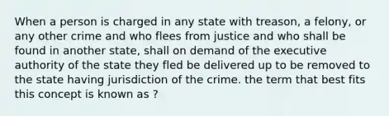 When a person is charged in any state with treason, a felony, or any other crime and who flees from justice and who shall be found in another state, shall on demand of the executive authority of the state they fled be delivered up to be removed to the state having jurisdiction of the crime. the term that best fits this concept is known as ?