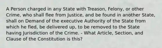 A Person charged in any State with Treason, Felony, or other Crime, who shall flee from Justice, and be found in another State, shall on Demand of the executive Authority of the State from which he fled, be delivered up, to be removed to the State having Jurisdiction of the Crime. - What Article, Section, and Clause of the Constitution is this?