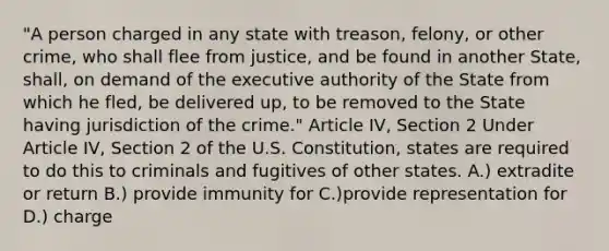 "A person charged in any state with treason, felony, or other crime, who shall flee from justice, and be found in another State, shall, on demand of the executive authority of the State from which he fled, be delivered up, to be removed to the State having jurisdiction of the crime." Article IV, Section 2 Under Article IV, Section 2 of the U.S. Constitution, states are required to do this to criminals and fugitives of other states. A.) extradite or return B.) provide immunity for C.)provide representation for D.) charge