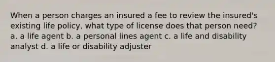 When a person charges an insured a fee to review the insured's existing life policy, what type of license does that person need? a. a life agent b. a personal lines agent c. a life and disability analyst d. a life or disability adjuster