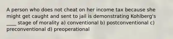 A person who does not cheat on her income tax because she might get caught and sent to jail is demonstrating Kohlberg's ____ stage of morality a) conventional b) postconventional c) preconventional d) preoperational