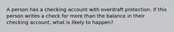 A person has a checking account with overdraft protection. If this person writes a check for more than the balance in their checking account, what is likely to happen?