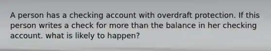 A person has a checking account with overdraft protection. If this person writes a check for more than the balance in her checking account. what is likely to happen?