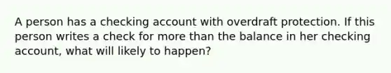 A person has a checking account with overdraft protection. If this person writes a check for more than the balance in her checking account, what will likely to happen?