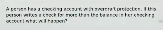 A person has a checking account with overdraft protection. If this person writes a check for more than the balance in her checking account what will happen?